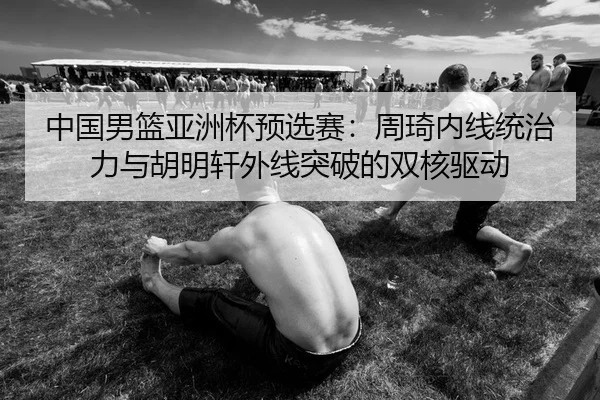 中国男篮亚洲杯预选赛：周琦内线统治力与胡明轩外线突破的双核驱动